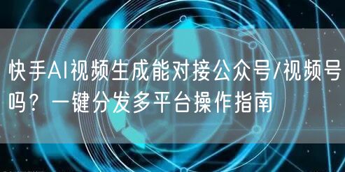 快手AI视频生成能对接公众号/视频号吗？一键分发多平台操作指南