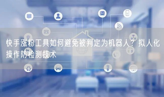 快手涨粉工具如何避免被判定为机器人？拟人化操作防检测技术