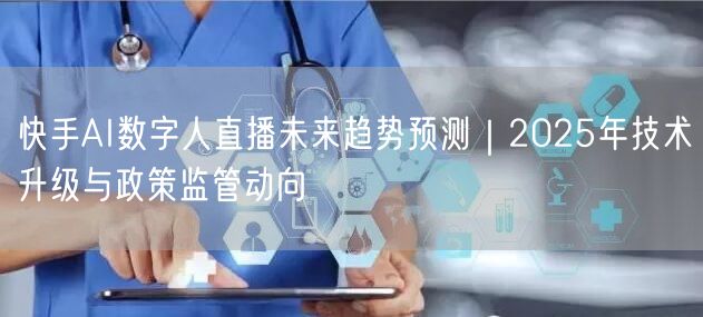 快手AI数字人直播未来趋势预测｜2025年技术升级与政策监管