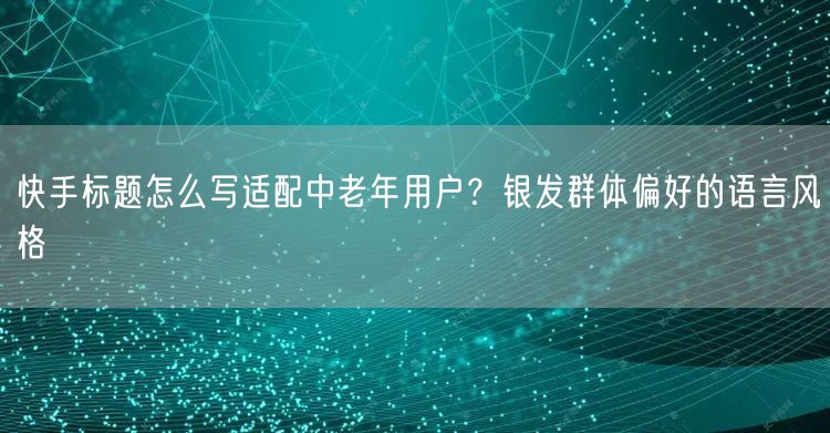 快手标题怎么写适配中老年用户？银发群体偏好的语言风格