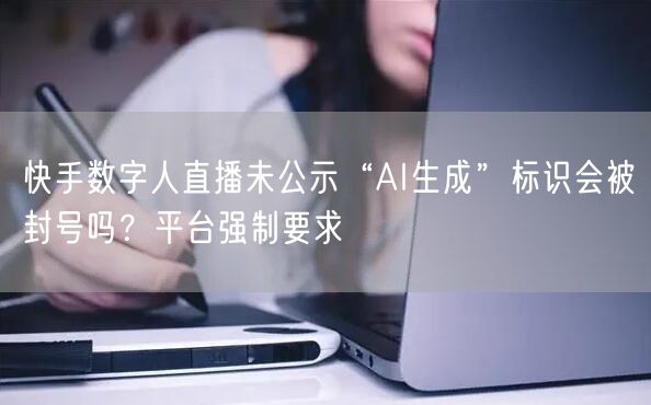 快手数字人直播未公示“AI生成”标识会被封号吗？平台强制要求