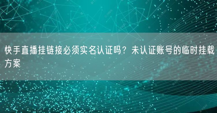 快手直播挂链接必须实名认证吗？未认证账号的临时挂载方案