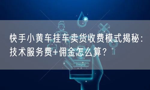 快手小黄车挂车卖货收费模式揭秘：技术服务费+佣金怎么算？