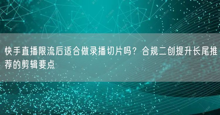 快手直播限流后适合做录播切片吗？合规二创提升长尾推荐的剪辑要