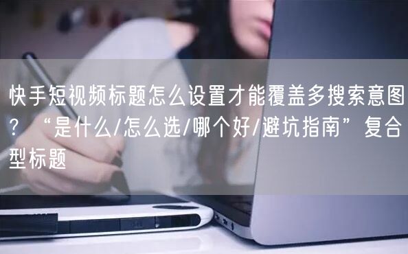 快手短视频标题怎么设置才能覆盖多搜索意图？“是什么/怎么选/