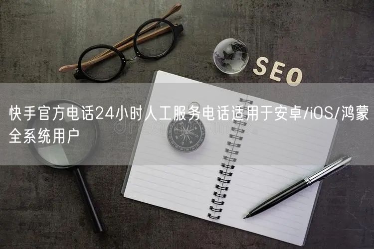 快手官方电话24小时人工服务电话适用于安卓/iOS/鸿蒙全系统用户