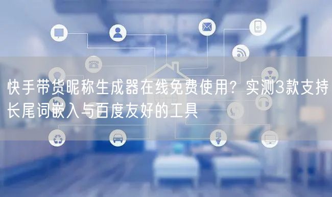 快手带货昵称生成器在线免费使用？实测3款支持长尾词嵌入与百度