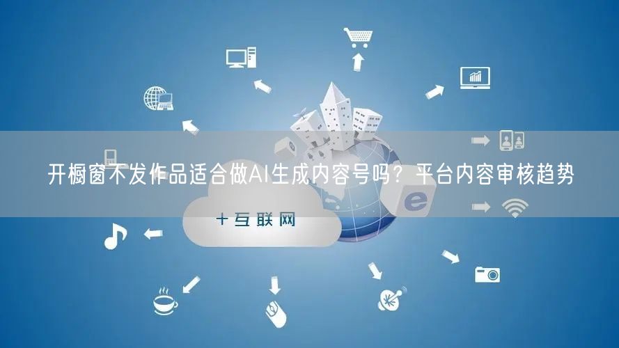 开橱窗不发作品适合做AI生成内容号吗？平台内容审核趋势