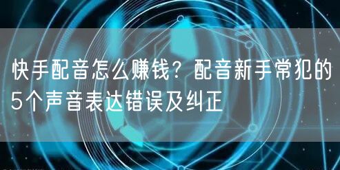 快手配音怎么赚钱？配音新手常犯的5个声音表达错误及纠正