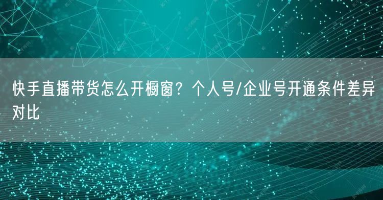 快手直播带货怎么开橱窗？个人号/企业号开通条件差异对比
