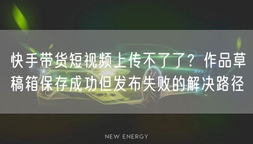 快手带货短视频上传不了了？作品草稿箱保存成功但发布失败的解决路径