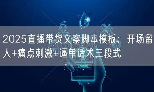 2025直播带货文案脚本模板：开场留人+痛点刺激+逼单话术三段式