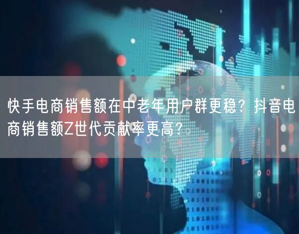 快手电商销售额在中老年用户群更稳？抖音电商销售额Z世代贡献率