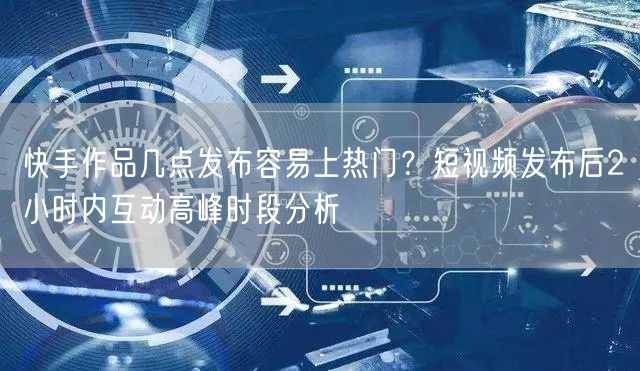 快手作品几点发布容易上热门？短视频发布后2小时内互动高峰时段