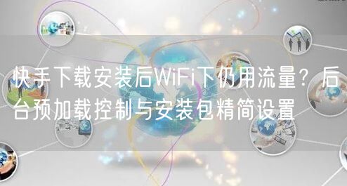 快手下载安装后WiFi下仍用流量？后台预加载控制与安装包精简