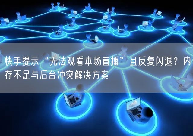 快手提示“无法观看本场直播”且反复闪退？内存不足与后台冲突解决方案