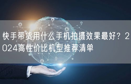 快手带货用什么手机拍摄效果最好？2024高性价比机型推荐清单