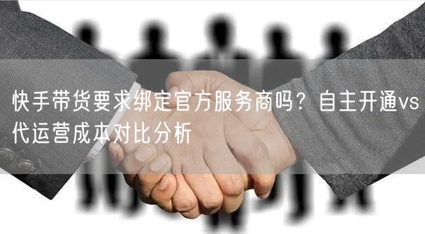 快手带货要求绑定官方服务商吗？自主开通vs代运营成本对比分析