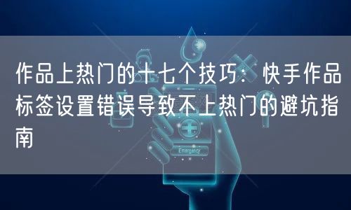 作品上热门的十七个技巧：快手作品标签设置错误导致不上热门的避坑指南