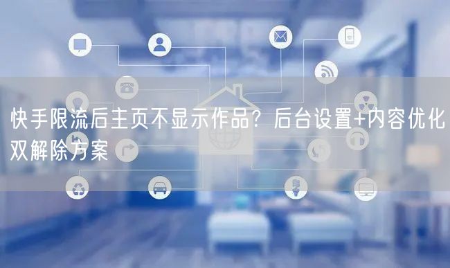 快手限流后主页不显示作品？后台设置+内容优化双解除方案