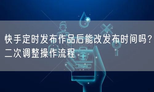 快手定时发布作品后能改发布时间吗？二次调整操作流程