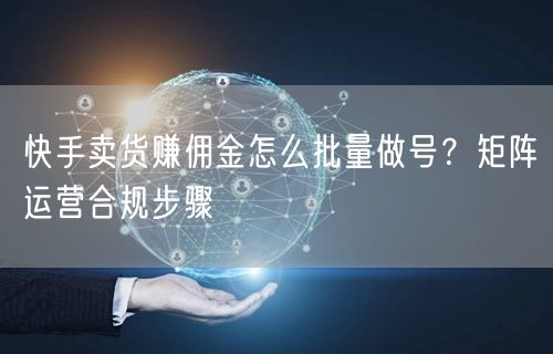 快手卖货赚佣金怎么批量做号？矩阵运营合规步骤
