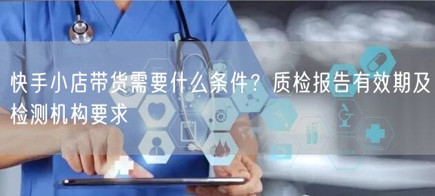 快手小店带货需要什么条件？质检报告有效期及检测机构要求