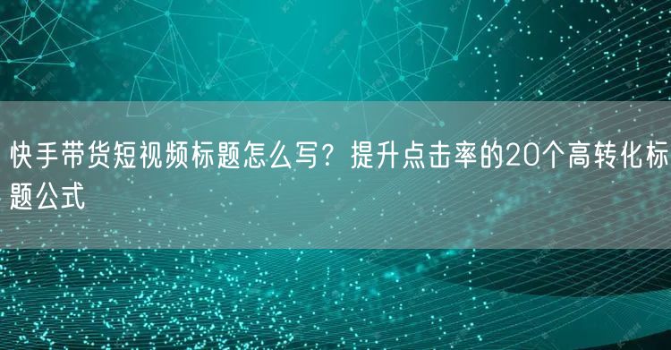 快手带货短视频标题怎么写？提升点击率的20个高转化标题公式
