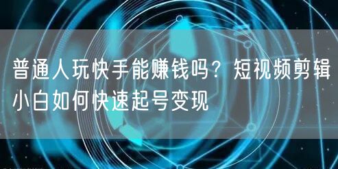 普通人玩快手能赚钱吗？短视频剪辑小白如何快速起号变现