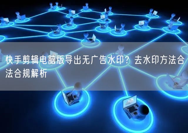快手剪辑电脑版导出无广告水印？去水印方法合法合规解析