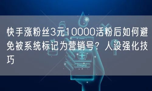 快手涨粉丝3元10000活粉后如何避免被系统标记为营销号？人