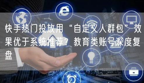 快手热门投放用“自定义人群包”效果优于系统推荐？教育类账号深度复盘