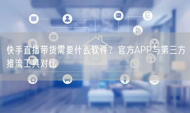 快手直播带货需要什么软件？官方APP与第三方推流工具对比