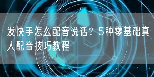 发快手怎么配音说话？5种零基础真人配音技巧教程