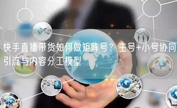 快手直播带货如何做矩阵号？主号+小号协同引流与内容分工模型