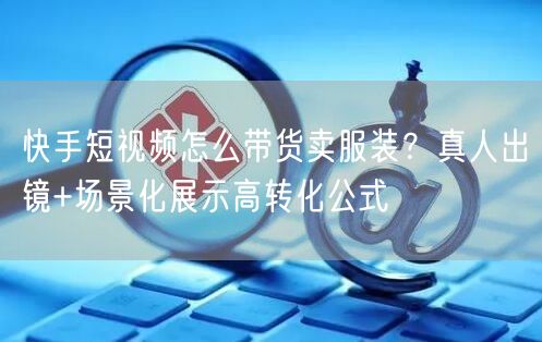 快手短视频怎么带货卖服装？真人出镜+场景化展示高转化公式