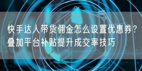 快手达人带货佣金怎么设置优惠券？叠加平台补贴提升成交率技巧