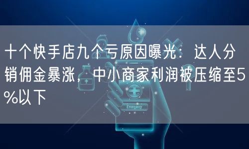 十个快手店九个亏原因曝光：达人分销佣金暴涨，中小商家利润被压缩至5%以下