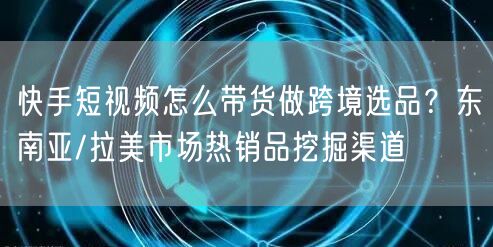 快手短视频怎么带货做跨境选品？东南亚/拉美市场热销品挖掘渠道
