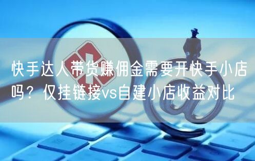 快手达人带货赚佣金需要开快手小店吗？仅挂链接vs自建小店收益