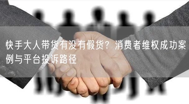 快手大人带货有没有假货？消费者维权成功案例与平台投诉路径
