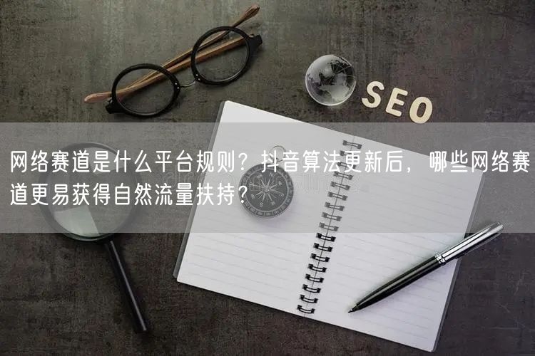 网络赛道是什么平台规则？抖音算法更新后，哪些网络赛道更易获得自然流量扶持？