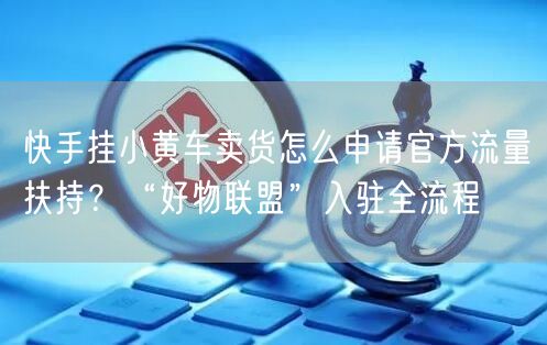 快手挂小黄车卖货怎么申请官方流量扶持？“好物联盟”入驻全流程