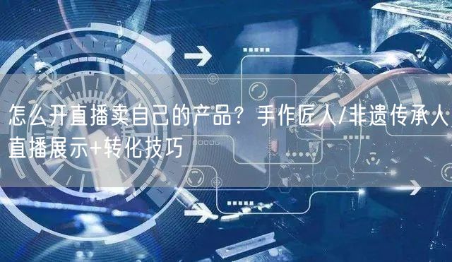 怎么开直播卖自己的产品？手作匠人/非遗传承人直播展示+转化技巧