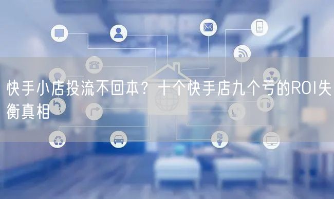 快手小店投流不回本？十个快手店九个亏的ROI失衡真相