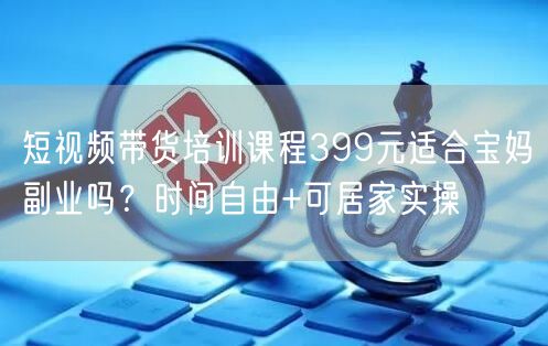 短视频带货培训课程399元适合宝妈副业吗？时间自由+可居家实