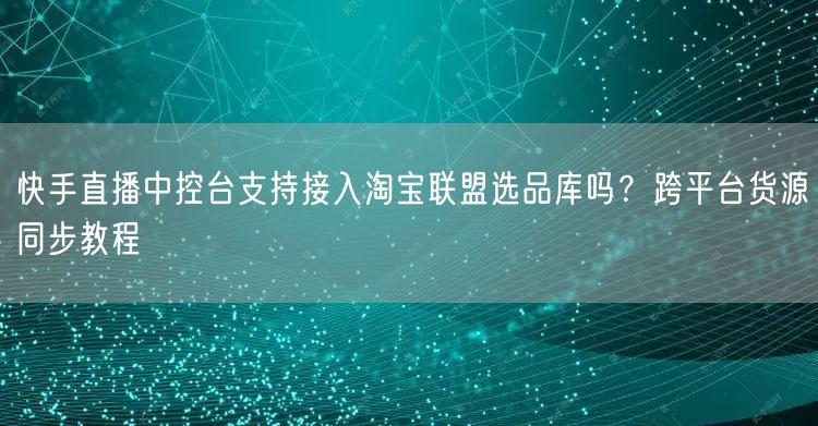 快手直播中控台支持接入淘宝联盟选品库吗？跨平台货源同步教程
