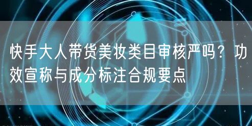 快手大人带货美妆类目审核严吗？功效宣称与成分标注合规要点
