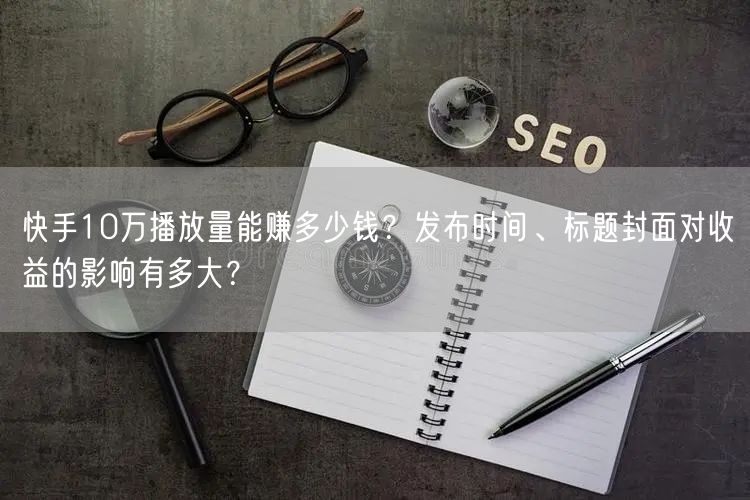 快手10万播放量能赚多少钱？发布时间、标题封面对收益的影响有