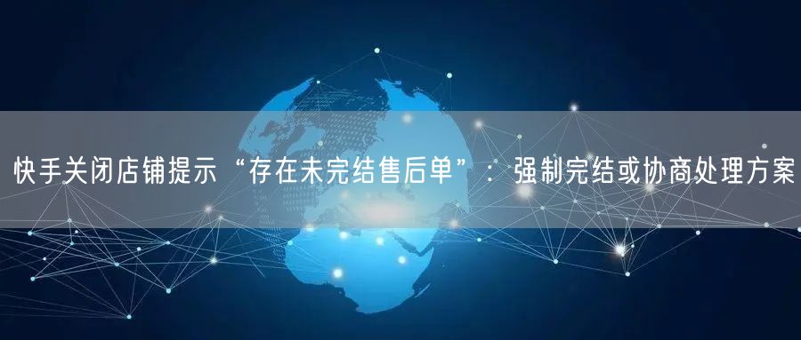 快手关闭店铺提示“存在未完结售后单”：强制完结或协商处理方案